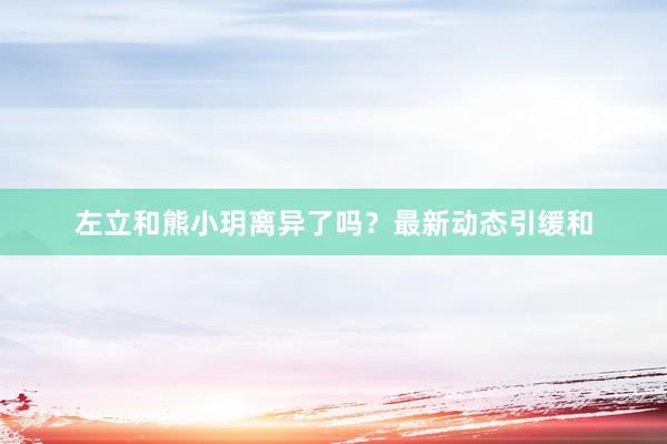 左立和熊小玥离异了吗？最新动态引缓和