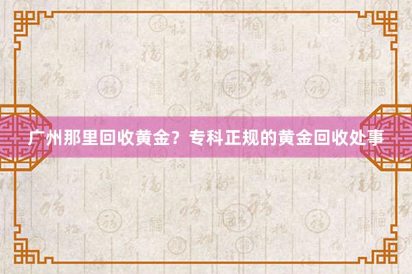 广州那里回收黄金？专科正规的黄金回收处事