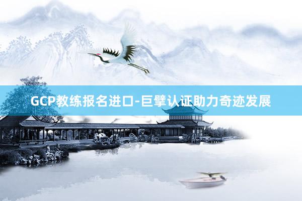 GCP教练报名进口-巨擘认证助力奇迹发展