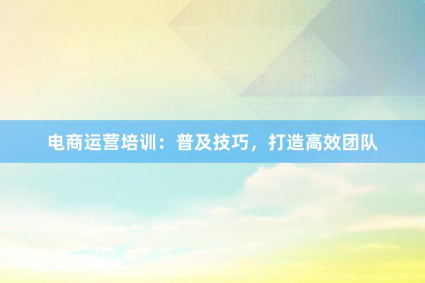电商运营培训：普及技巧，打造高效团队