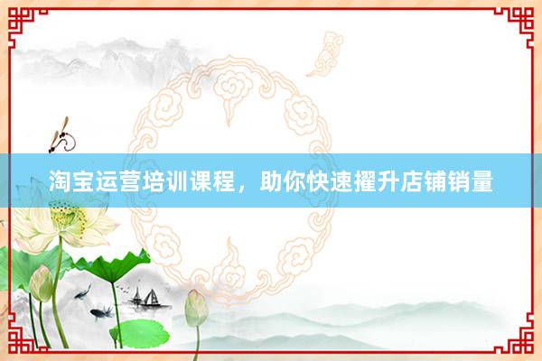 淘宝运营培训课程，助你快速擢升店铺销量