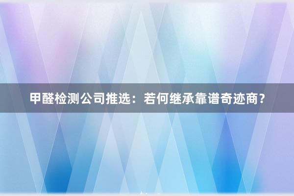 甲醛检测公司推选：若何继承靠谱奇迹商？