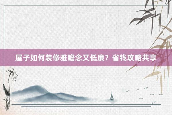 屋子如何装修雅瞻念又低廉？省钱攻略共享